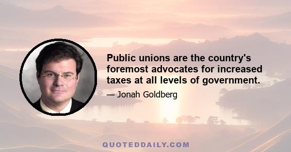 Public unions are the country's foremost advocates for increased taxes at all levels of government.