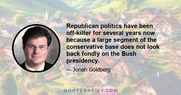 Republican politics have been off-kilter for several years now because a large segment of the conservative base does not look back fondly on the Bush presidency.