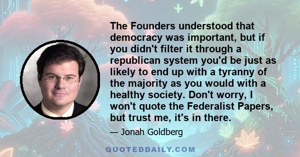 The Founders understood that democracy was important, but if you didn't filter it through a republican system you'd be just as likely to end up with a tyranny of the majority as you would with a healthy society. Don't