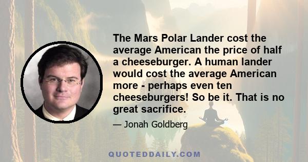 The Mars Polar Lander cost the average American the price of half a cheeseburger. A human lander would cost the average American more - perhaps even ten cheeseburgers! So be it. That is no great sacrifice.