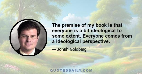 The premise of my book is that everyone is a bit ideological to some extent. Everyone comes from a ideological perspective.