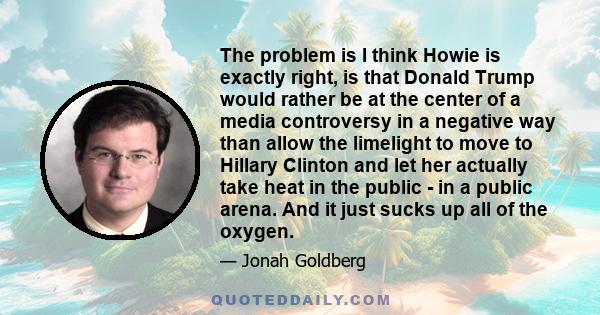 The problem is I think Howie is exactly right, is that Donald Trump would rather be at the center of a media controversy in a negative way than allow the limelight to move to Hillary Clinton and let her actually take