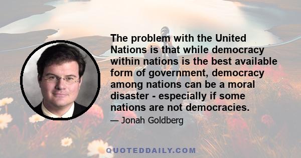 The problem with the United Nations is that while democracy within nations is the best available form of government, democracy among nations can be a moral disaster - especially if some nations are not democracies.