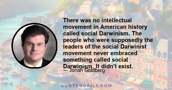 There was no intellectual movement in American history called social Darwinism. The people who were supposedly the leaders of the social Darwinist movement never embraced something called social Darwinism. It didn't