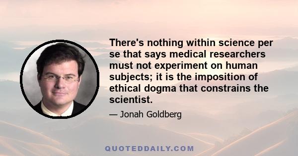 There's nothing within science per se that says medical researchers must not experiment on human subjects; it is the imposition of ethical dogma that constrains the scientist.