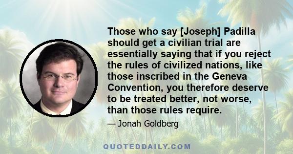 Those who say [Joseph] Padilla should get a civilian trial are essentially saying that if you reject the rules of civilized nations, like those inscribed in the Geneva Convention, you therefore deserve to be treated