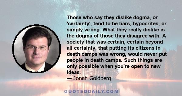 Those who say they dislike dogma, or 'certainty', tend to be liars, hypocrites, or simply wrong. What they really dislike is the dogma of those they disagree with. A society that was certain, certain beyond all