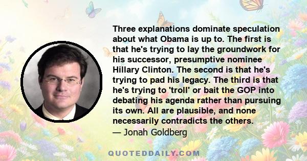 Three explanations dominate speculation about what Obama is up to. The first is that he's trying to lay the groundwork for his successor, presumptive nominee Hillary Clinton. The second is that he's trying to pad his