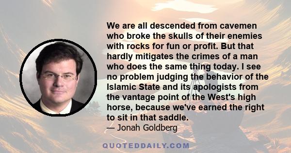 We are all descended from cavemen who broke the skulls of their enemies with rocks for fun or profit. But that hardly mitigates the crimes of a man who does the same thing today. I see no problem judging the behavior of 