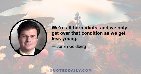 We’re all born idiots, and we only get over that condition as we get less young.