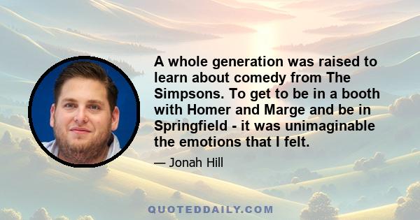 A whole generation was raised to learn about comedy from The Simpsons. To get to be in a booth with Homer and Marge and be in Springfield - it was unimaginable the emotions that I felt.