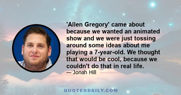 'Allen Gregory' came about because we wanted an animated show and we were just tossing around some ideas about me playing a 7-year-old. We thought that would be cool, because we couldn't do that in real life.