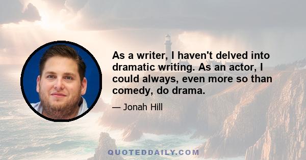 As a writer, I haven't delved into dramatic writing. As an actor, I could always, even more so than comedy, do drama. When you do your comedy and your drama, your acting style doesn't change. If it's a comedy, the