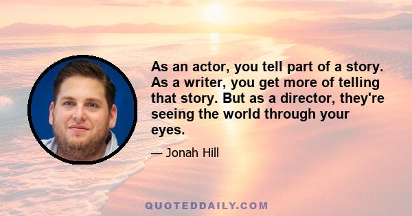 As an actor, you tell part of a story. As a writer, you get more of telling that story. But as a director, they're seeing the world through your eyes.