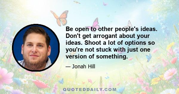 Be open to other people's ideas. Don't get arrogant about your ideas. Shoot a lot of options so you're not stuck with just one version of something.