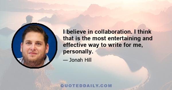 I believe in collaboration. I think that is the most entertaining and effective way to write for me, personally.