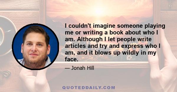 I couldn't imagine someone playing me or writing a book about who I am. Although I let people write articles and try and express who I am, and it blows up wildly in my face.