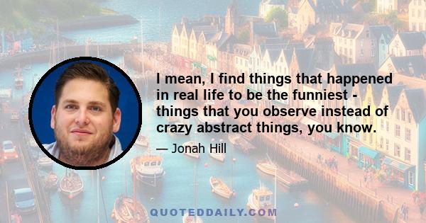 I mean, I find things that happened in real life to be the funniest - things that you observe instead of crazy abstract things, you know.