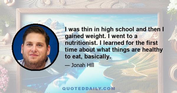 I was thin in high school and then I gained weight. I went to a nutritionist. I learned for the first time about what things are healthy to eat, basically.