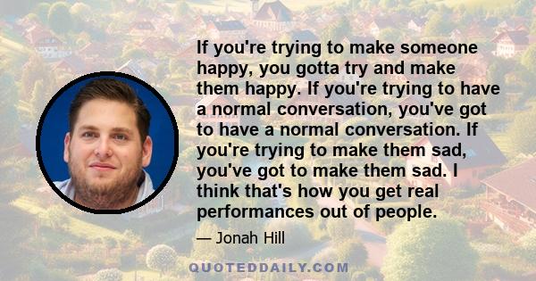 If you're trying to make someone happy, you gotta try and make them happy. If you're trying to have a normal conversation, you've got to have a normal conversation. If you're trying to make them sad, you've got to make