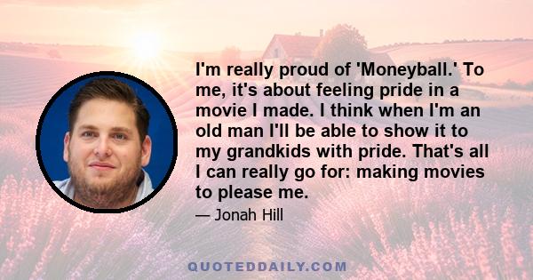 I'm really proud of 'Moneyball.' To me, it's about feeling pride in a movie I made. I think when I'm an old man I'll be able to show it to my grandkids with pride. That's all I can really go for: making movies to please 