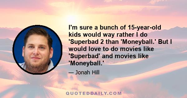 I'm sure a bunch of 15-year-old kids would way rather I do 'Superbad 2 than 'Moneyball.' But I would love to do movies like 'Superbad' and movies like 'Moneyball.'