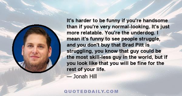 It's harder to be funny if you're handsome than if you're very normal-looking. It's just more relatable. You're the underdog. I mean it's funny to see people struggle, and you don't buy that Brad Pitt is struggling, you 