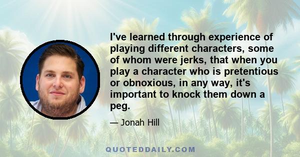 I've learned through experience of playing different characters, some of whom were jerks, that when you play a character who is pretentious or obnoxious, in any way, it's important to knock them down a peg.