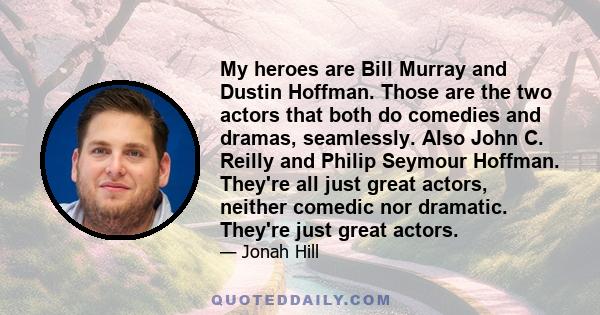 My heroes are Bill Murray and Dustin Hoffman. Those are the two actors that both do comedies and dramas, seamlessly. Also John C. Reilly and Philip Seymour Hoffman. They're all just great actors, neither comedic nor