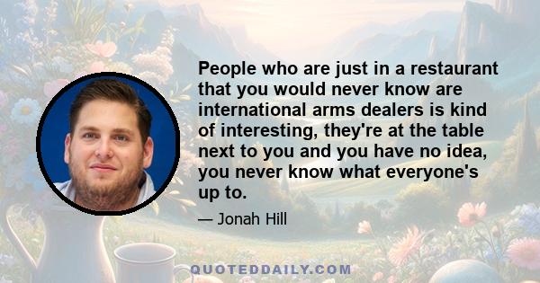 People who are just in a restaurant that you would never know are international arms dealers is kind of interesting, they're at the table next to you and you have no idea, you never know what everyone's up to.