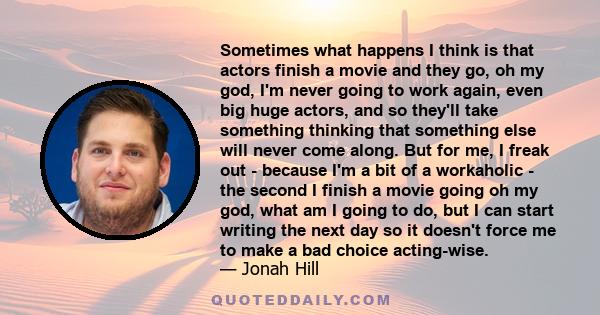 Sometimes what happens I think is that actors finish a movie and they go, oh my god, I'm never going to work again, even big huge actors, and so they'll take something thinking that something else will never come along. 