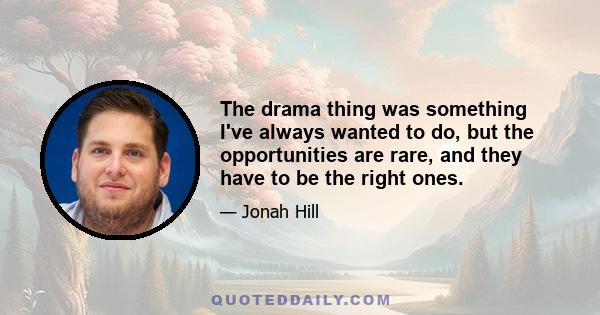 The drama thing was something I've always wanted to do, but the opportunities are rare, and they have to be the right ones.