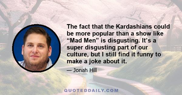 The fact that the Kardashians could be more popular than a show like “Mad Men” is disgusting. It’s a super disgusting part of our culture, but I still find it funny to make a joke about it.