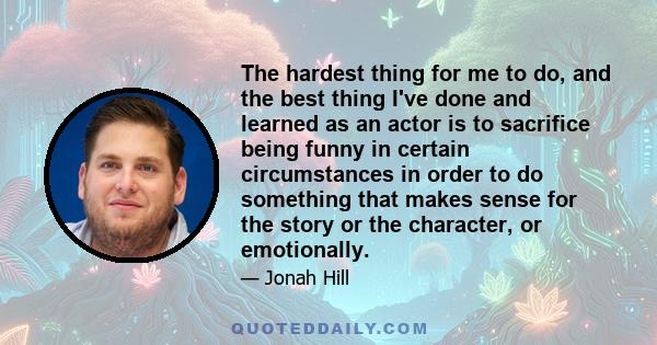 The hardest thing for me to do, and the best thing I've done and learned as an actor is to sacrifice being funny in certain circumstances in order to do something that makes sense for the story or the character, or