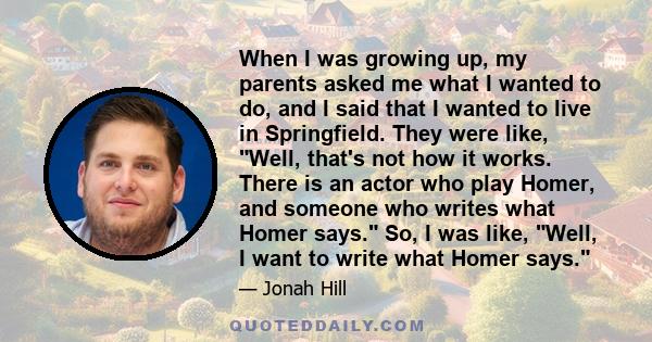 When I was growing up, my parents asked me what I wanted to do, and I said that I wanted to live in Springfield. They were like, Well, that's not how it works. There is an actor who play Homer, and someone who writes