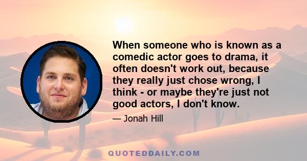 When someone who is known as a comedic actor goes to drama, it often doesn't work out, because they really just chose wrong, I think - or maybe they're just not good actors, I don't know.