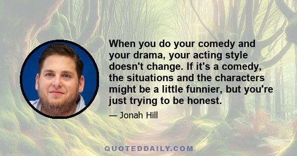 When you do your comedy and your drama, your acting style doesn't change. If it's a comedy, the situations and the characters might be a little funnier, but you're just trying to be honest.