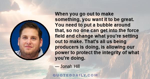 When you go out to make something, you want it to be great. You need to put a bubble around that, so no one can get into the force field and change what you're setting out to make. That's all us being producers is