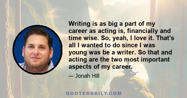 Writing is as big a part of my career as acting is, financially and time wise. So, yeah, I love it. That's all I wanted to do since I was young was be a writer. So that and acting are the two most important aspects of