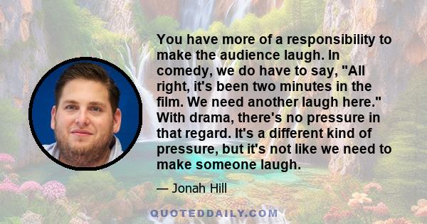 You have more of a responsibility to make the audience laugh. In comedy, we do have to say, All right, it's been two minutes in the film. We need another laugh here. With drama, there's no pressure in that regard. It's