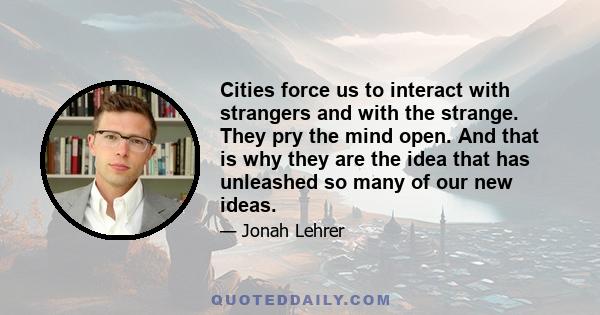 Cities force us to interact with strangers and with the strange. They pry the mind open. And that is why they are the idea that has unleashed so many of our new ideas.