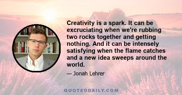 Creativity is a spark. It can be excruciating when we're rubbing two rocks together and getting nothing. And it can be intensely satisfying when the flame catches and a new idea sweeps around the world.