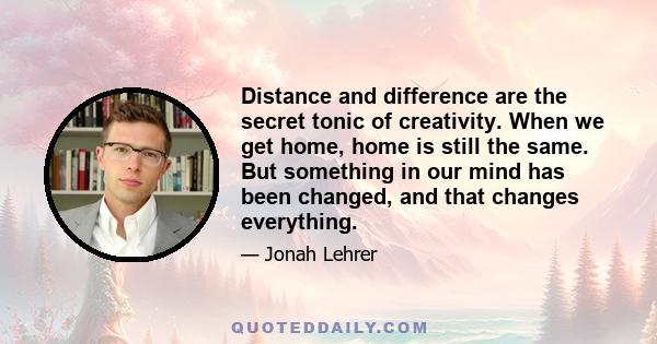 Distance and difference are the secret tonic of creativity. When we get home, home is still the same. But something in our mind has been changed, and that changes everything.