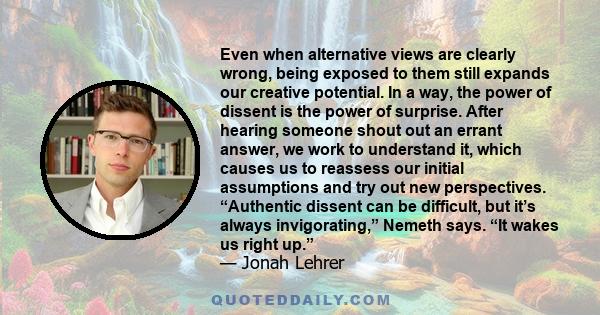 Even when alternative views are clearly wrong, being exposed to them still expands our creative potential. In a way, the power of dissent is the power of surprise. After hearing someone shout out an errant answer, we