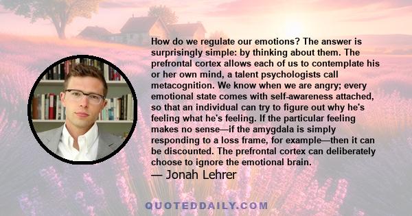 How do we regulate our emotions? The answer is surprisingly simple: by thinking about them. The prefrontal cortex allows each of us to contemplate his or her own mind, a talent psychologists call metacognition. We know