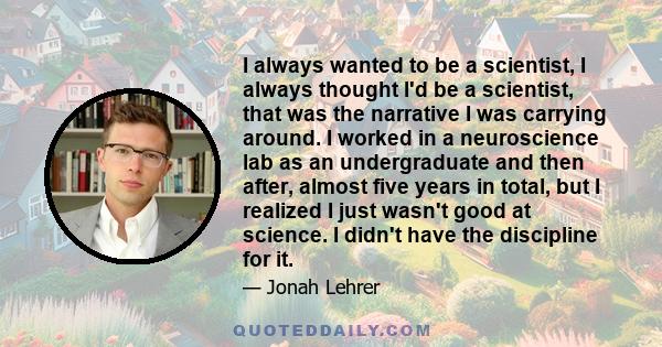 I always wanted to be a scientist, I always thought I'd be a scientist, that was the narrative I was carrying around. I worked in a neuroscience lab as an undergraduate and then after, almost five years in total, but I