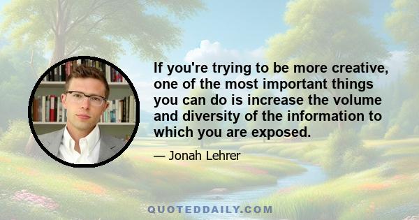 If you're trying to be more creative, one of the most important things you can do is increase the volume and diversity of the information to which you are exposed.