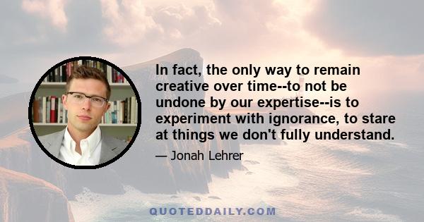 In fact, the only way to remain creative over time--to not be undone by our expertise--is to experiment with ignorance, to stare at things we don't fully understand.