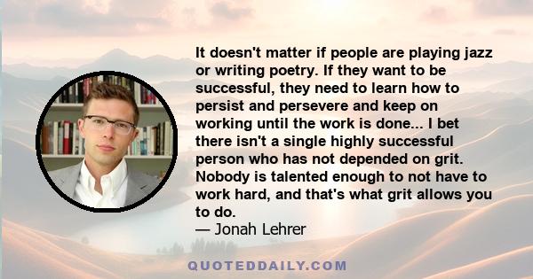 It doesn't matter if people are playing jazz or writing poetry. If they want to be successful, they need to learn how to persist and persevere and keep on working until the work is done... I bet there isn't a single