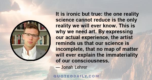 It is ironic but true: the one reality science cannot reduce is the only reality we will ever know. This is why we need art. By expressing our actual experience, the artist reminds us that our science is incomplete,